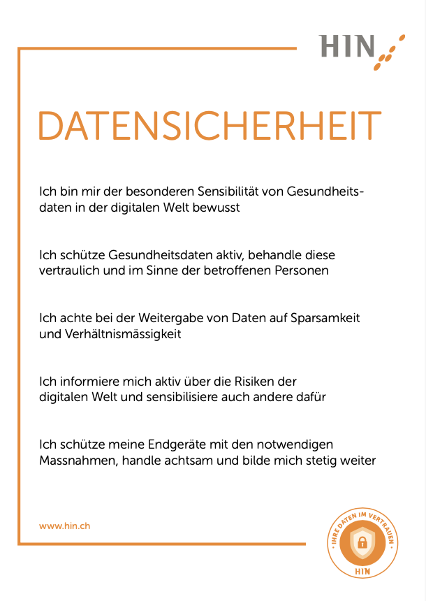 HIN Charta deutsch: Ich bin mir der besonderen Sensibilität von Gesundheits- daten in der digitalen Welt bewusst Ich schütze Gesundheitsdaten aktiv, behandle diese vertraulich und im Sinne der betroffenen Personen Ich achte bei der Weitergabe von Daten auf Sparsamkeit und Verhältnismässigkeit Ich informiere mich aktiv über die Risiken der digitalen Welt und sensibilisiere auch andere dafür Ich schütze meine Endgeräte mit den notwendigen Massnahmen, handle achtsam und bilde mich stetig weiter